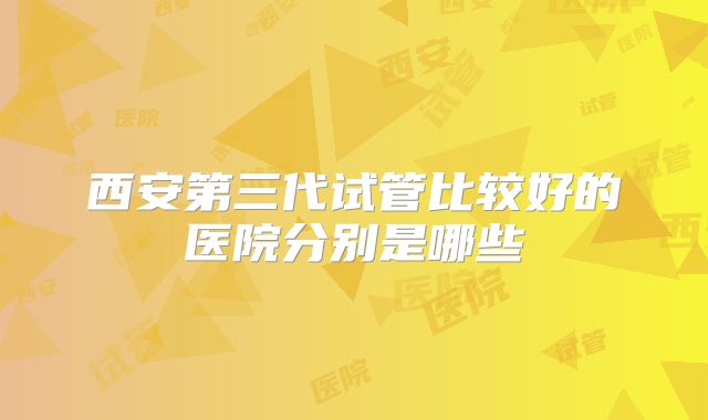 西安第三代试管比较好的医院分别是哪些