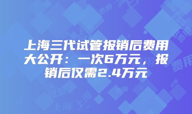 上海三代试管报销后费用大公开：一次6万元，报销后仅需2.4万元