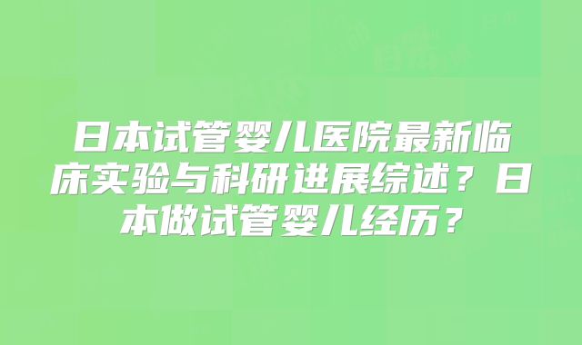 日本试管婴儿医院最新临床实验与科研进展综述？日本做试管婴儿经历？