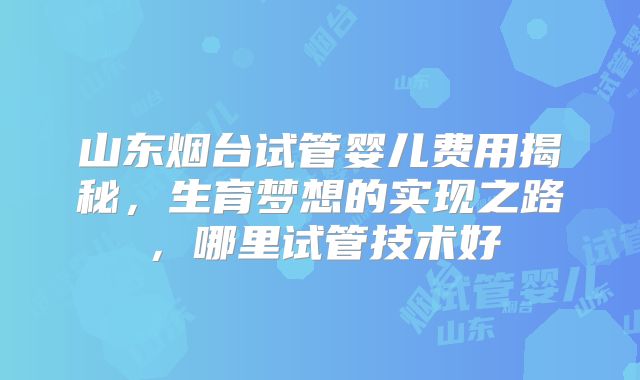 山东烟台试管婴儿费用揭秘，生育梦想的实现之路，哪里试管技术好
