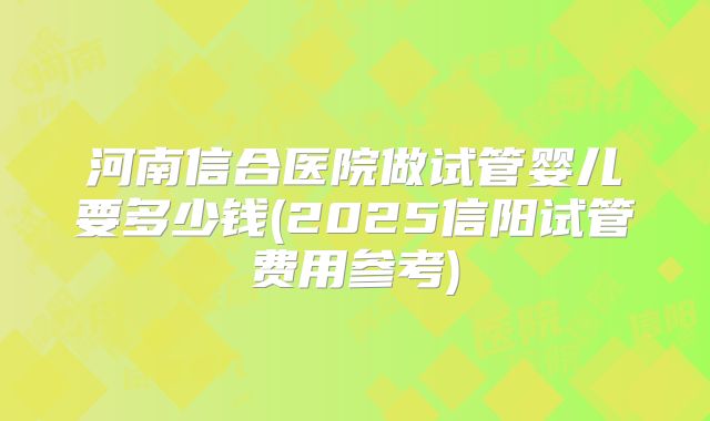 河南信合医院做试管婴儿要多少钱(2025信阳试管费用参考)