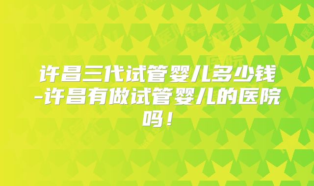 许昌三代试管婴儿多少钱-许昌有做试管婴儿的医院吗！