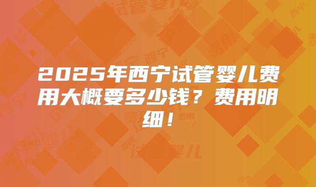 2025年西宁试管婴儿费用大概要多少钱？费用明细！