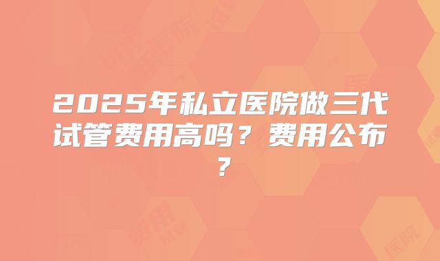 2025年私立医院做三代试管费用高吗？费用公布？