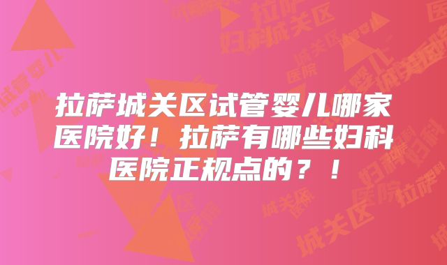 拉萨城关区试管婴儿哪家医院好！拉萨有哪些妇科医院正规点的？！