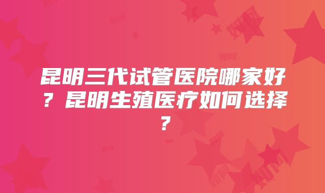 昆明三代试管医院哪家好?昆明生殖医疗如何选择?
