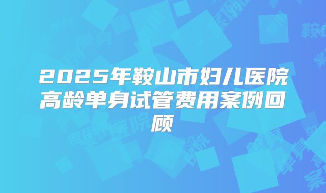 2025年鞍山市妇儿医院高龄单身试管费用案例回顾
