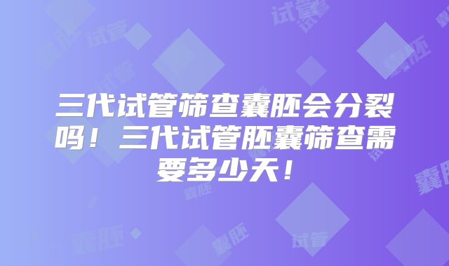 三代试管筛查囊胚会分裂吗！三代试管胚囊筛查需要多少天！