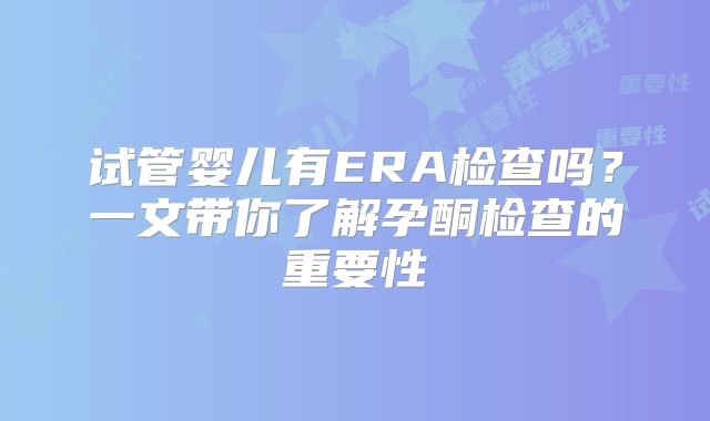 试管婴儿有ERA检查吗？一文带你了解孕酮检查的重要性