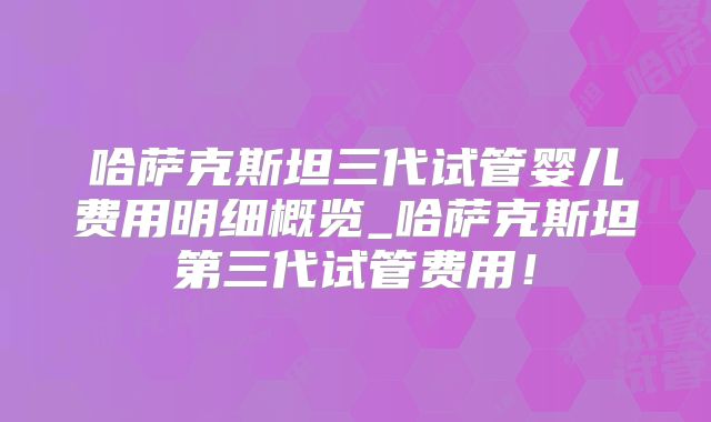 哈萨克斯坦三代试管婴儿费用明细概览_哈萨克斯坦第三代试管费用!