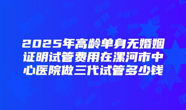 2025年高龄单身无婚姻证明试管费用在漯河市中心医院做三代试管多少钱