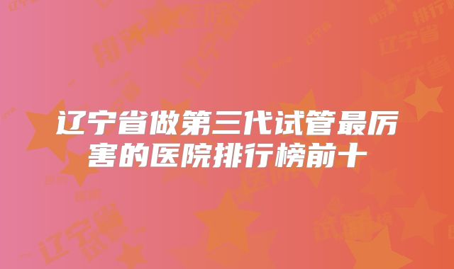 辽宁省做第三代试管最厉害的医院排行榜前十