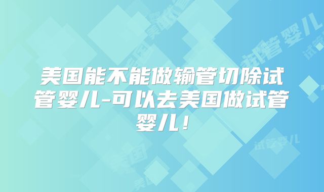 美国能不能做输管切除试管婴儿-可以去美国做试管婴儿！