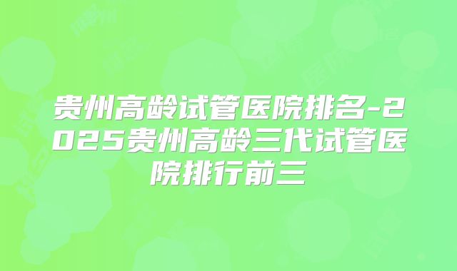 贵州高龄试管医院排名-2025贵州高龄三代试管医院排行前三