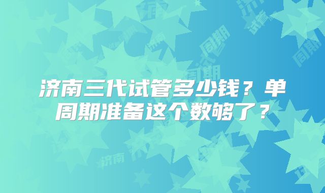 济南三代试管多少钱?单周期准备这个数够了?