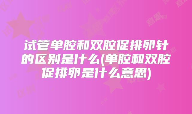 试管单腔和双腔促排卵针的区别是什么(单腔和双腔促排卵是什么意思)