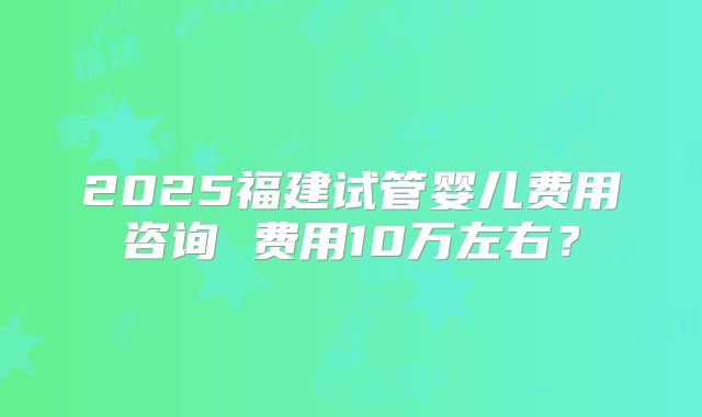 2025福建试管婴儿费用咨询 费用10万左右?