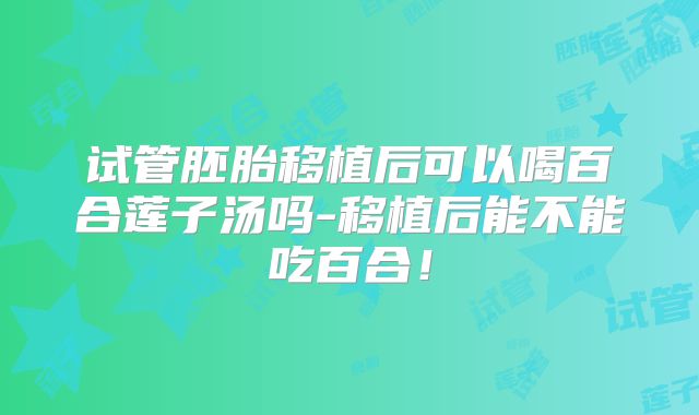 试管胚胎移植后可以喝百合莲子汤吗-移植后能不能吃百合！
