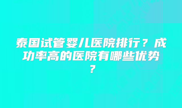 泰国试管婴儿医院排行？成功率高的医院有哪些优势？