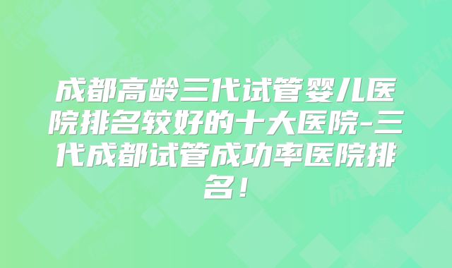 成都高龄三代试管婴儿医院排名较好的十大医院-三代成都试管成功率医院排名！