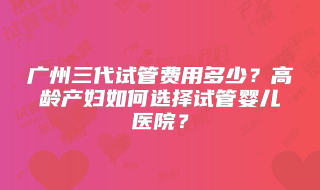 广州三代试管费用多少？高龄产妇如何选择试管婴儿医院？