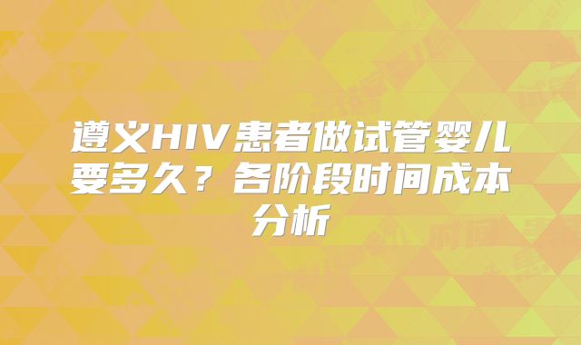 遵义HIV患者做试管婴儿要多久？各阶段时间成本分析