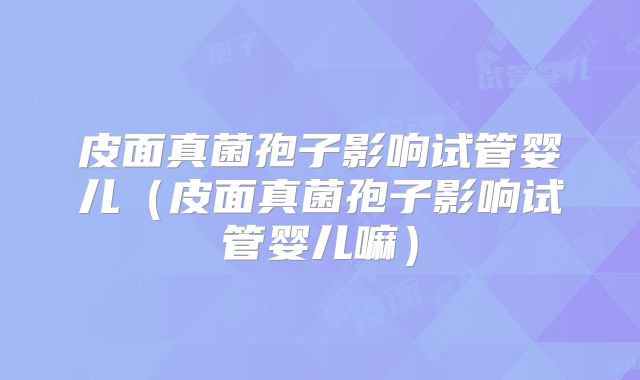 皮面真菌孢子影响试管婴儿（皮面真菌孢子影响试管婴儿嘛）
