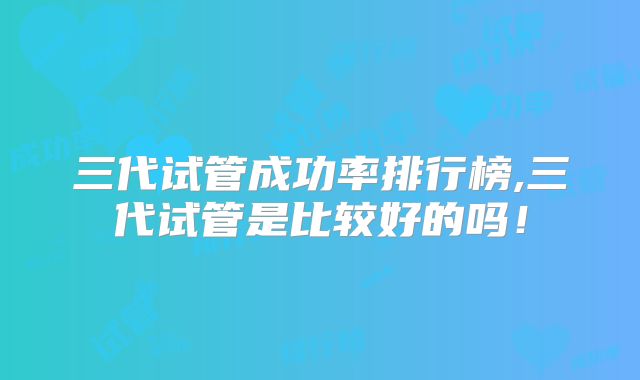 三代试管成功率排行榜,三代试管是比较好的吗!