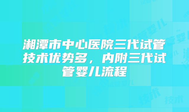 湘潭市中心医院三代试管技术优势多，内附三代试管婴儿流程