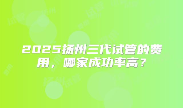 2025扬州三代试管的费用，哪家成功率高？