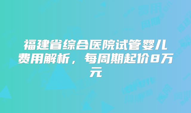 福建省综合医院试管婴儿费用解析，每周期起价8万元
