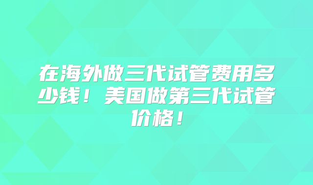 在海外做三代试管费用多少钱！美国做第三代试管价格！