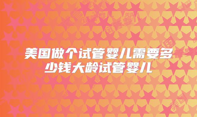 美国做个试管婴儿需要多少钱大龄试管婴儿