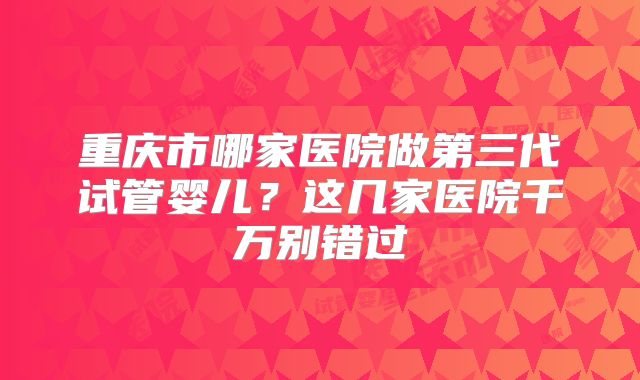 重庆市哪家医院做第三代试管婴儿？这几家医院千万别错过