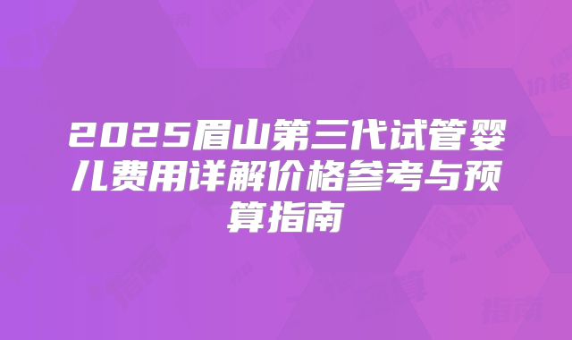2025眉山第三代试管婴儿费用详解价格参考与预算指南