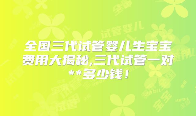 全国三代试管婴儿生宝宝费用大揭秘,三代试管一对**多少钱！