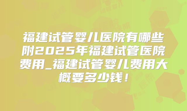 福建试管婴儿医院有哪些附2025年福建试管医院费用_福建试管婴儿费用大概要多少钱！