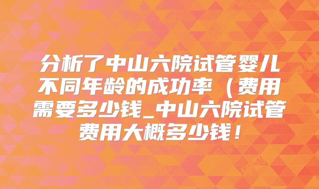 分析了中山六院试管婴儿不同年龄的成功率(费用需要多少钱_中山六院试管费用大概多少钱!