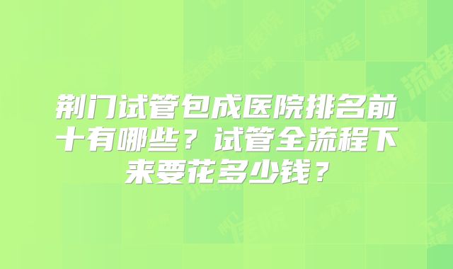 荆门试管包成医院排名前十有哪些?试管全流程下来要花多少钱?