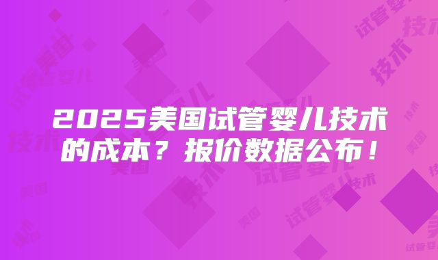 2025美国试管婴儿技术的成本？报价数据公布！