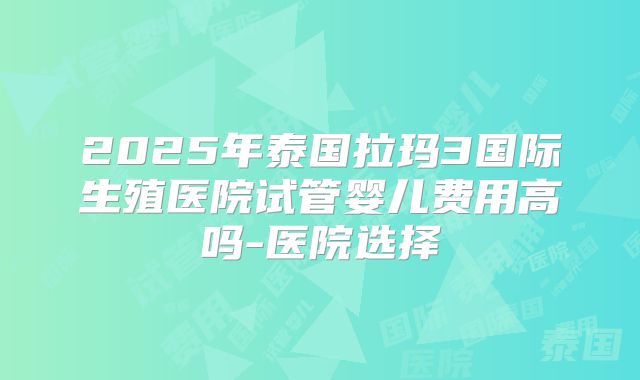 2025年泰国拉玛3国际生殖医院试管婴儿费用高吗-医院选择