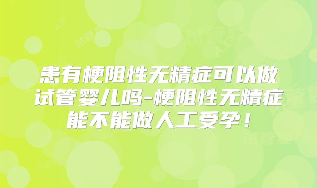 患有梗阻性无精症可以做试管婴儿吗-梗阻性无精症能不能做人工受孕！