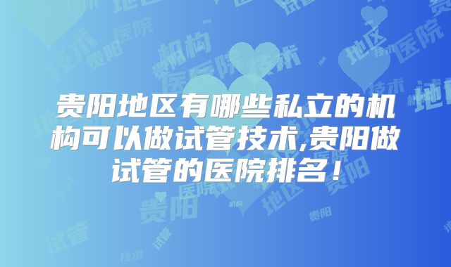 贵阳地区有哪些私立的机构可以做试管技术,贵阳做试管的医院排名！