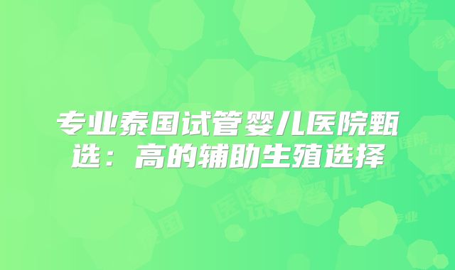 专业泰国试管婴儿医院甄选：高的辅助生殖选择