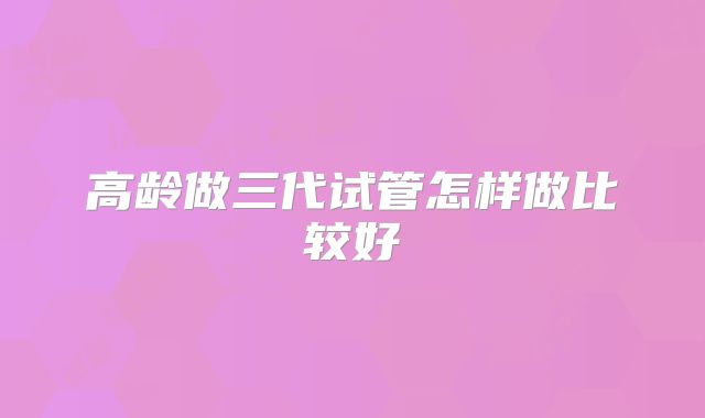 高龄做三代试管怎样做比较好