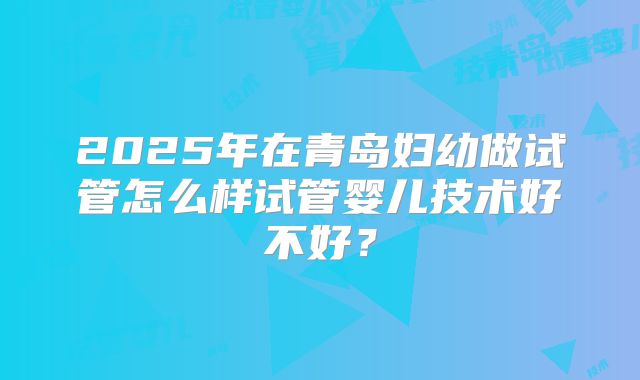 2025年在青岛妇幼做试管怎么样试管婴儿技术好不好？