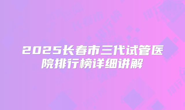 2025长春市三代试管医院排行榜详细讲解