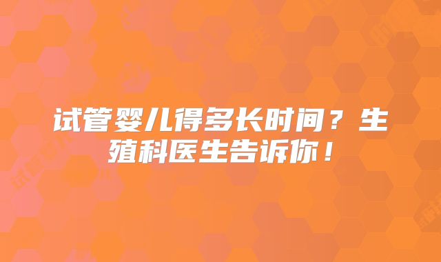 试管婴儿得多长时间？生殖科医生告诉你！