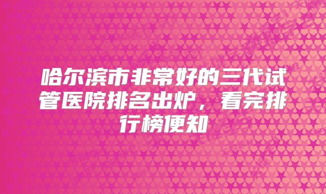 哈尔滨市非常好的三代试管医院排名出炉，看完排行榜便知