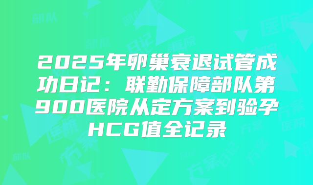 2025年卵巢衰退试管成功日记:联勤保障部队第900医院从定方案到验孕HCG值全记录